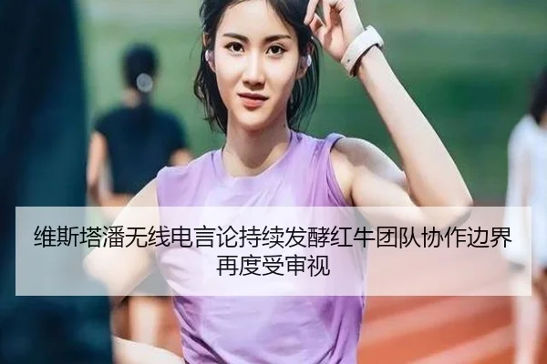 维斯塔潘无线电言论持续发酵红牛团队协作边界再度受审视